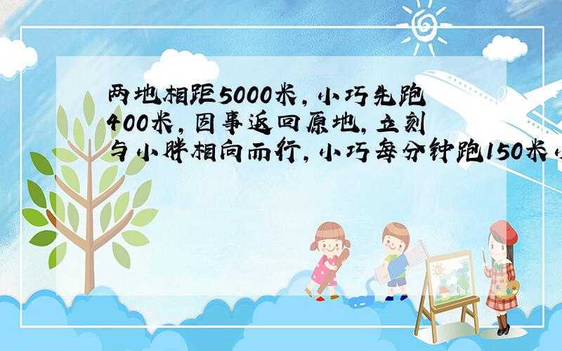 两地相距5000米,小巧先跑400米,因事返回原地,立刻与小胖相向而行,小巧每分钟跑150米小胖140米,相遇时间