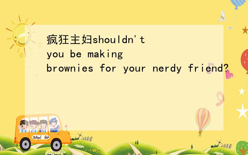 疯狂主妇shouldn't you be making brownies for your nerdy friend?