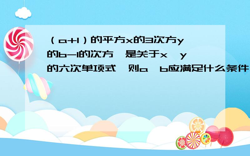 （a+1）的平方x的3次方y的b-1的次方,是关于x、y的六次单项式,则a、b应满足什么条件