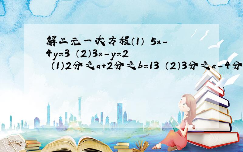 解二元一次方程（1） 5x-4y=3 （2）3x-y=2 （1）2分之a+2分之b=13 （2）3分之a-4分之b=3