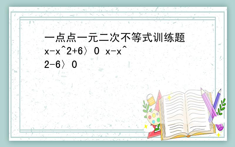 一点点一元二次不等式训练题 x-x^2+6〉0 x-x^2-6〉0