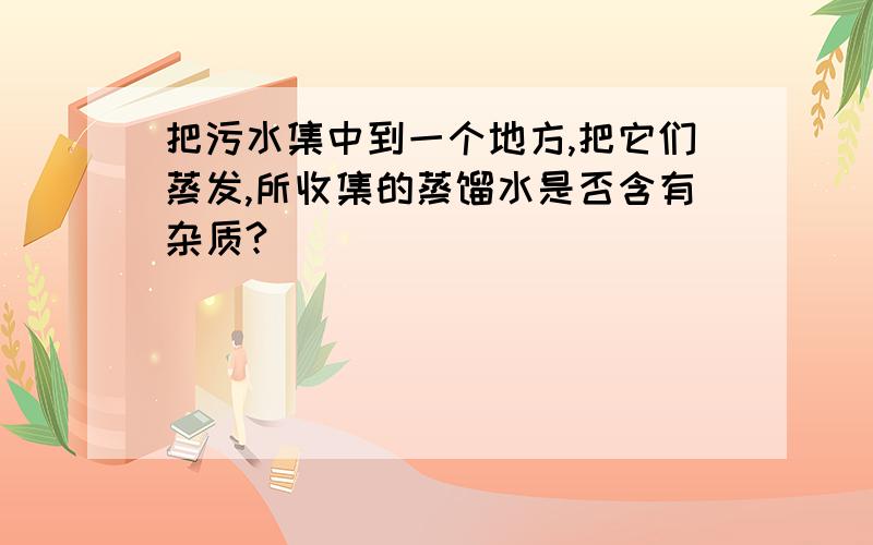 把污水集中到一个地方,把它们蒸发,所收集的蒸馏水是否含有杂质?