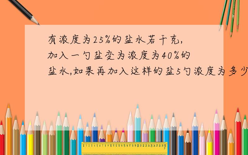 有浓度为25%的盐水若干克,加入一勺盐变为浓度为40%的盐水,如果再加入这样的盐5勺浓度为多少