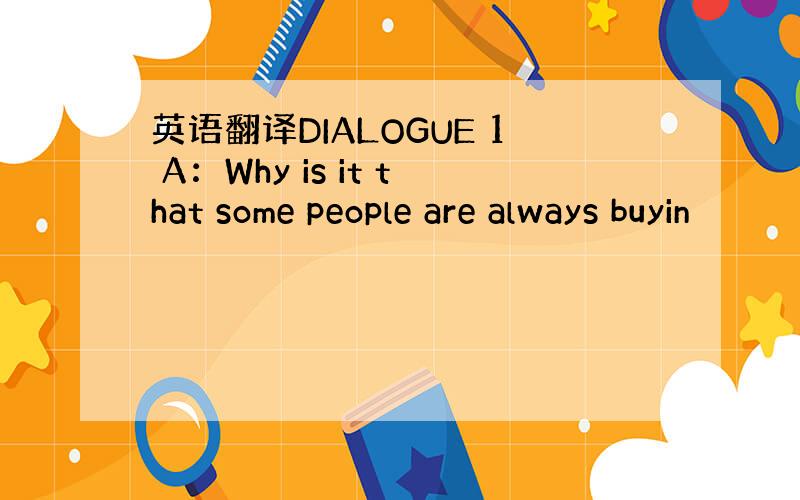 英语翻译DIALOGUE 1 A：Why is it that some people are always buyin