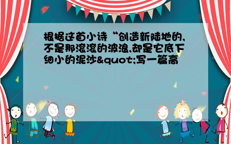 根据这首小诗“创造新陆地的,不是那滚滚的波浪,却是它底下细小的泥沙"写一篇高