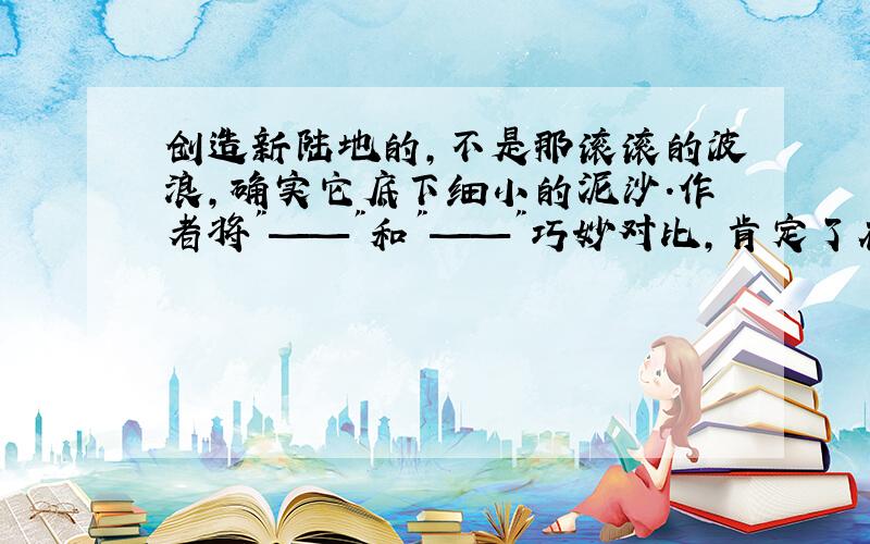 创造新陆地的,不是那滚滚的波浪,确实它底下细小的泥沙.作者将