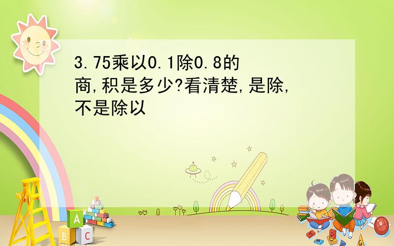 3.75乘以0.1除0.8的商,积是多少?看清楚,是除,不是除以