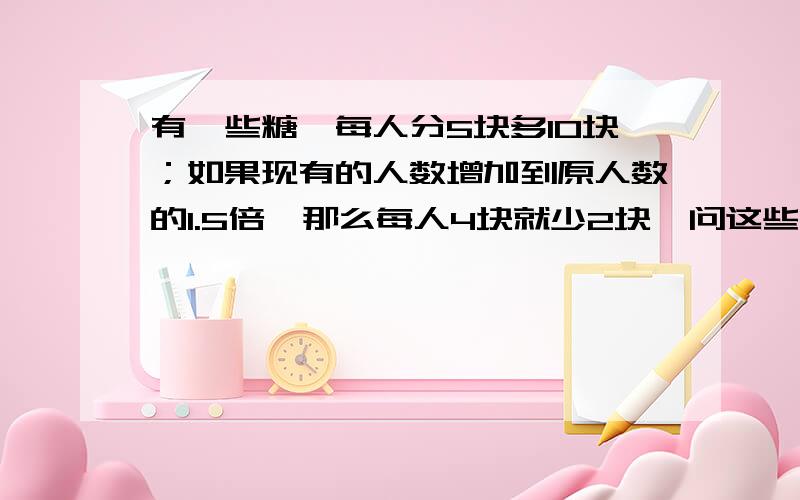 有一些糖,每人分5块多10块；如果现有的人数增加到原人数的1.5倍,那么每人4块就少2块,问这些糖共有多少