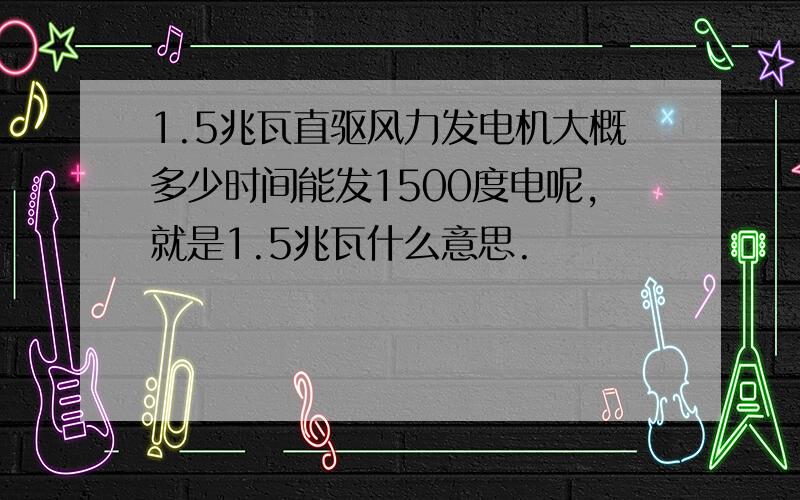 1.5兆瓦直驱风力发电机大概多少时间能发1500度电呢,就是1.5兆瓦什么意思.