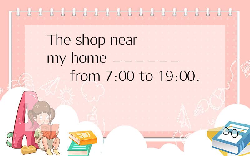 The shop near my home ________from 7:00 to 19:00.