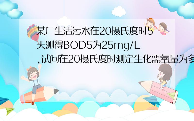 某厂生活污水在20摄氏度时5天测得BOD5为25mg/L,试问在20摄氏度时测定生化需氧量为多少?