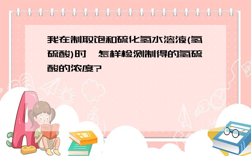 我在制取饱和硫化氢水溶液(氢硫酸)时,怎样检测制得的氢硫酸的浓度?