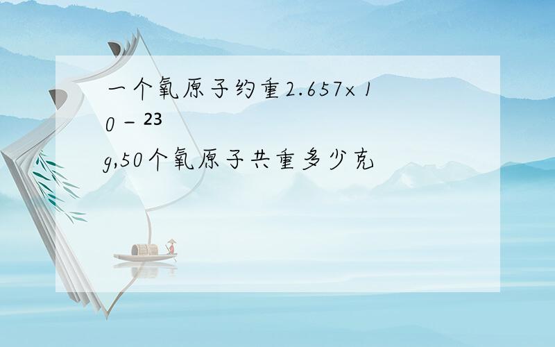 一个氧原子约重2.657×10－²³g,50个氧原子共重多少克