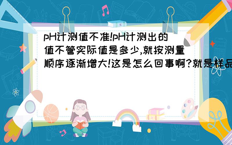 pH计测值不准!pH计测出的值不管实际值是多少,就按测量顺序逐渐增大!这是怎么回事啊?就是样品的pH应该是要减小的,却按