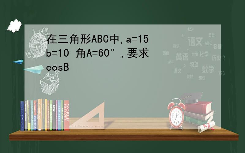 在三角形ABC中,a=15 b=10 角A=60°,要求cosB