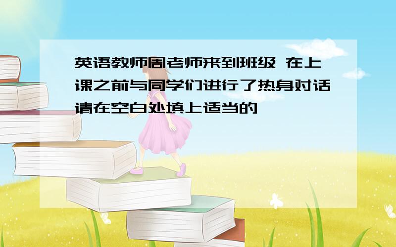 英语教师周老师来到班级 在上课之前与同学们进行了热身对话请在空白处填上适当的