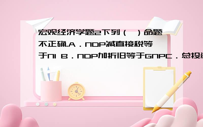 宏观经济学题2下列（ ）命题不正确.A．NDP减直接税等于NI B．NDP加折旧等于GNPC．总投资等于净投资加折旧 D