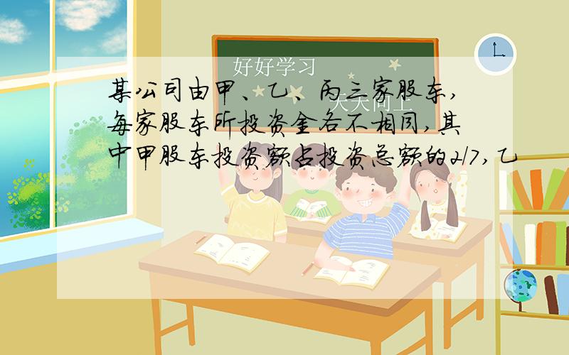 某公司由甲、乙、丙三家股东,每家股东所投资金各不相同,其中甲股东投资额占投资总额的2/7,乙