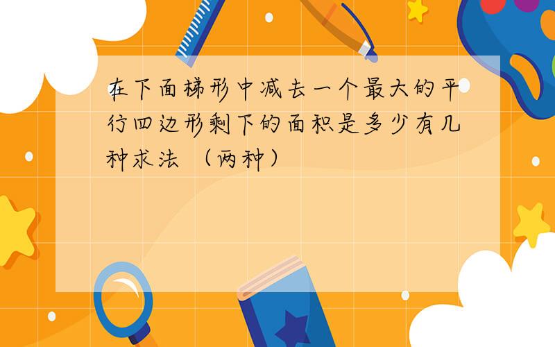 在下面梯形中减去一个最大的平行四边形剩下的面积是多少有几种求法 （两种）