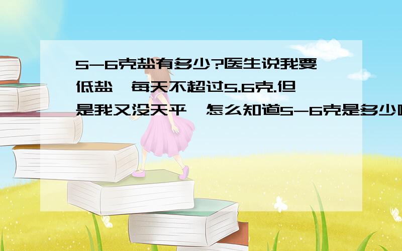 5-6克盐有多少?医生说我要低盐,每天不超过5.6克.但是我又没天平,怎么知道5-6克是多少啊?比如饮料瓶盖子,平平的一