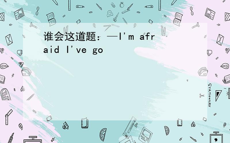 谁会这道题：—I'm afraid I've go