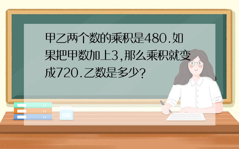 甲乙两个数的乘积是480.如果把甲数加上3,那么乘积就变成720.乙数是多少?