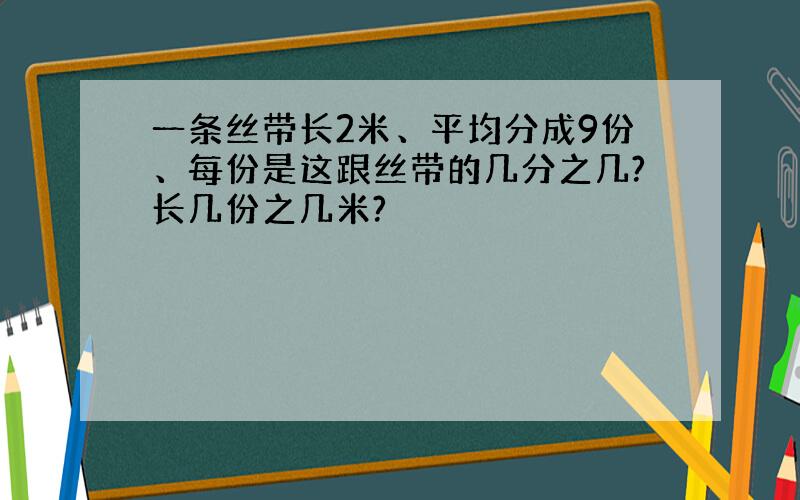 一条丝带长2米、平均分成9份、每份是这跟丝带的几分之几?长几份之几米?