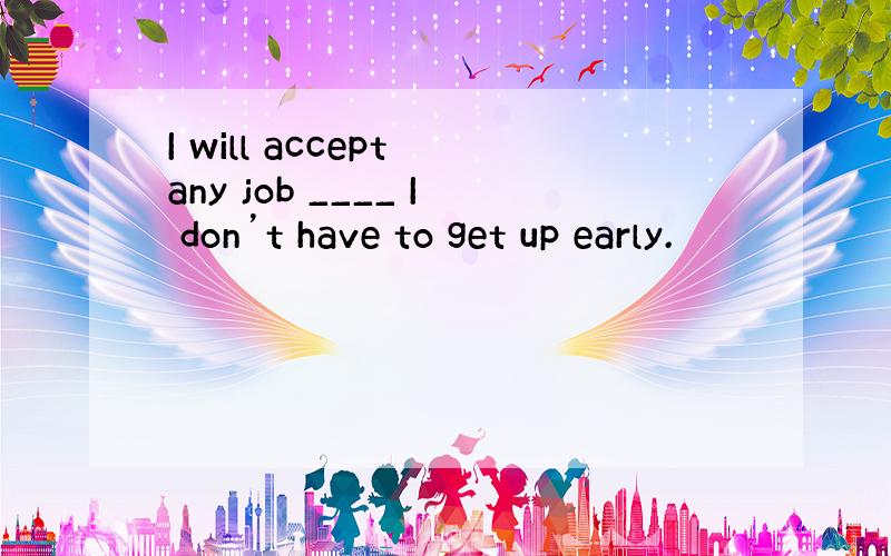 I will accept any job ____ I don’t have to get up early.