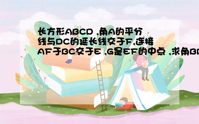 长方形ABCD ,角A的平分线与DC的延长线交于F,连接AF于BC交于E ,G是EF的中点 ,求角BDG