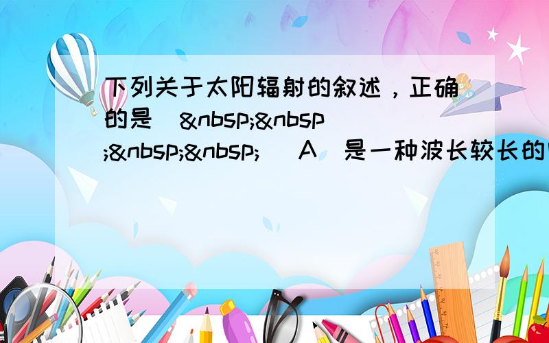 下列关于太阳辐射的叙述，正确的是（    ） A．是一种波长较长的电磁辐射 B．