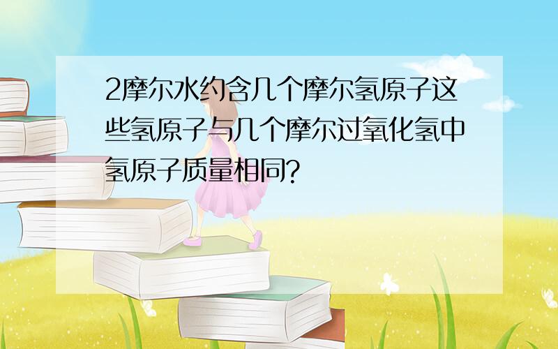 2摩尔水约含几个摩尔氢原子这些氢原子与几个摩尔过氧化氢中氢原子质量相同?