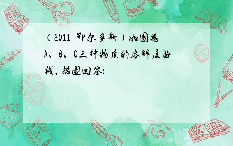 （2011•鄂尔多斯）如图为A、B、C三种物质的溶解度曲线，据图回答：