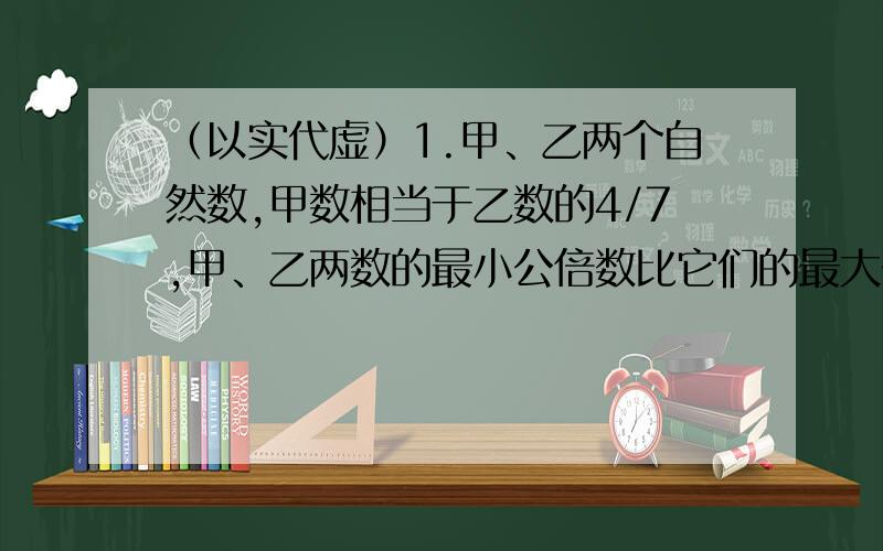 （以实代虚）1.甲、乙两个自然数,甲数相当于乙数的4/7,甲、乙两数的最小公倍数比它们的最大公约数多1998.甲数比乙数