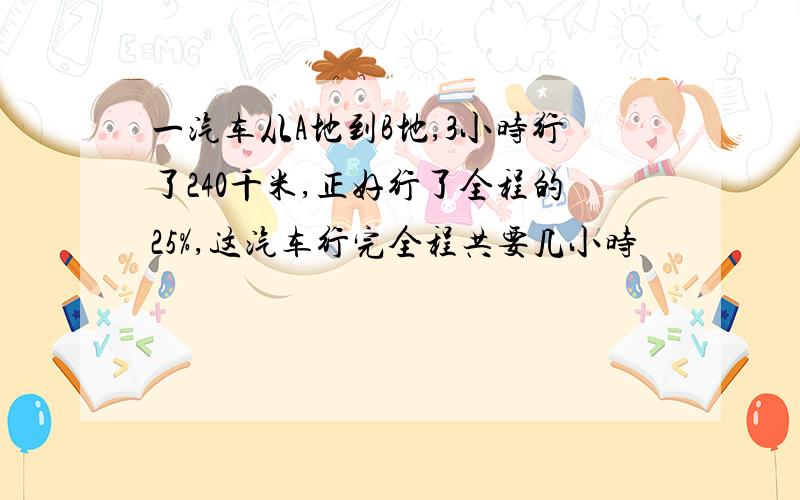 一汽车从A地到B地,3小时行了240千米,正好行了全程的25%,这汽车行完全程共要几小时