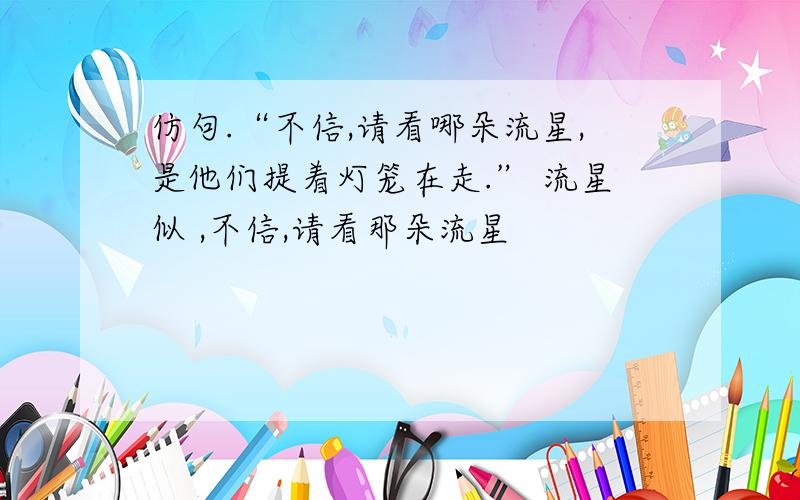 仿句.“不信,请看哪朵流星,是他们提着灯笼在走.” 流星似 ,不信,请看那朵流星