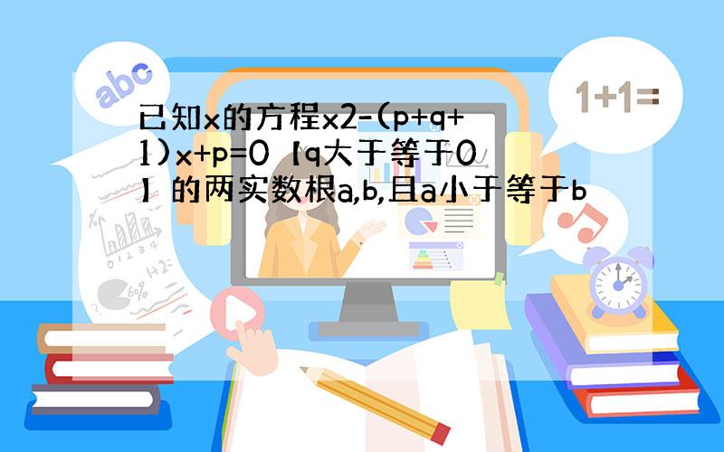 已知x的方程x2-(p+q+1)x+p=0【q大于等于0】的两实数根a,b,且a小于等于b