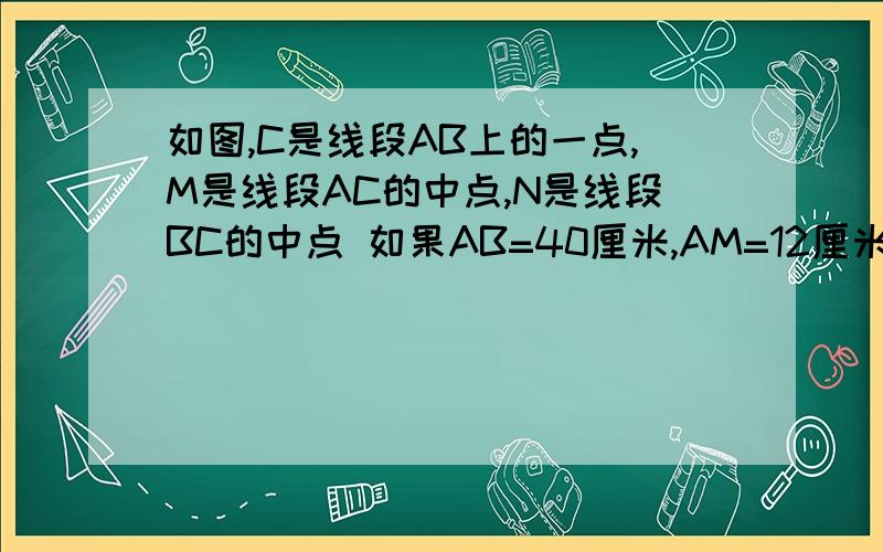 如图,C是线段AB上的一点,M是线段AC的中点,N是线段BC的中点 如果AB=40厘米,AM=12厘米