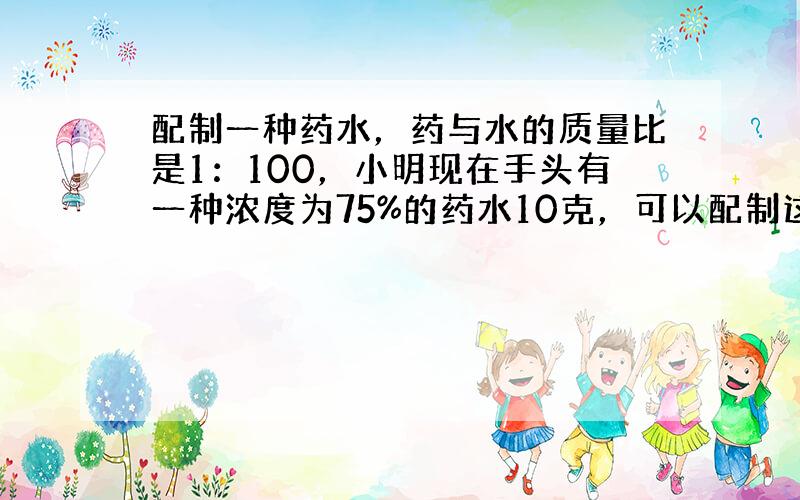 配制一种药水，药与水的质量比是1：100，小明现在手头有一种浓度为75%的药水10克，可以配制这种药水吗？那么需要加多少