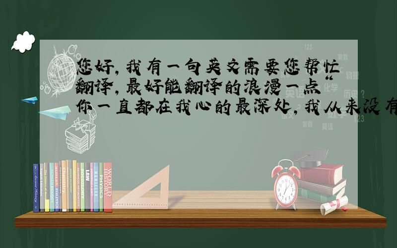 您好,我有一句英文需要您帮忙翻译,最好能翻译的浪漫一点“你一直都在我心的最深处,我从来没有将你遗忘”