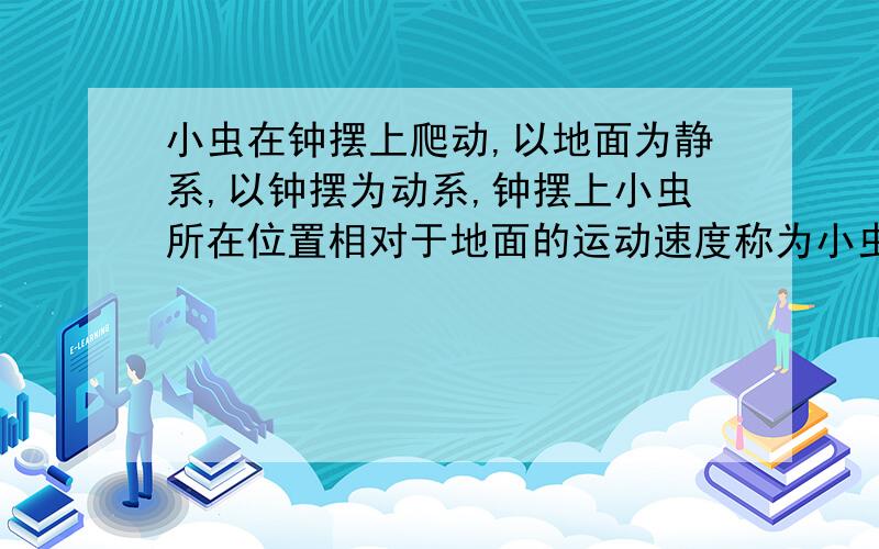 小虫在钟摆上爬动,以地面为静系,以钟摆为动系,钟摆上小虫所在位置相对于地面的运动速度称为小虫运动的什么