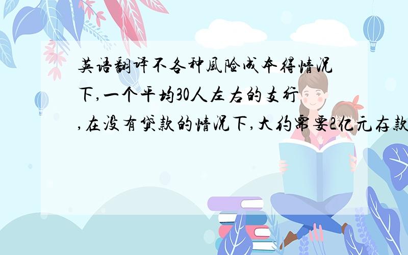 英语翻译不各种风险成本得情况下,一个平均30人左右的支行,在没有贷款的情况下,大约需要2亿元存款才能保本.