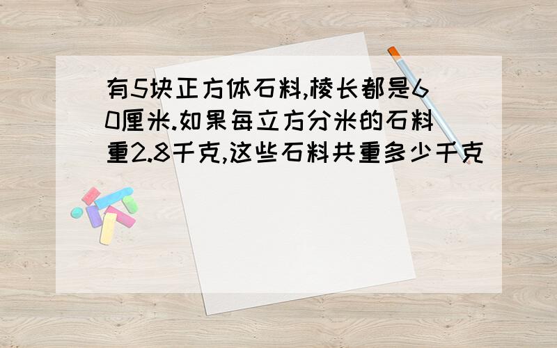 有5块正方体石料,棱长都是60厘米.如果每立方分米的石料重2.8千克,这些石料共重多少千克