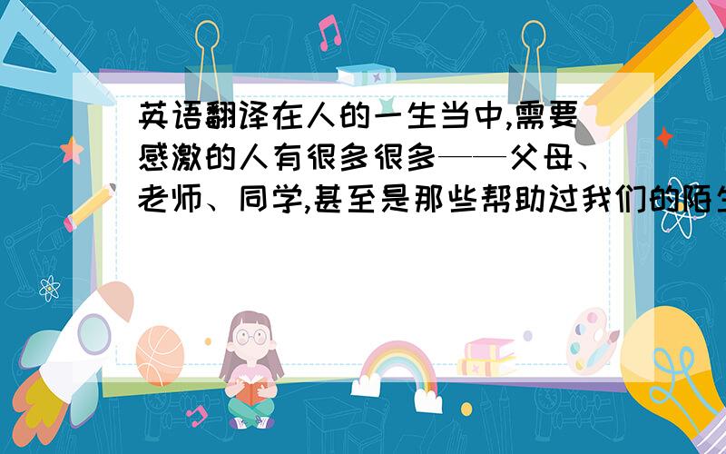 英语翻译在人的一生当中,需要感激的人有很多很多——父母、老师、同学,甚至是那些帮助过我们的陌生人.父母是我们的第一任老师