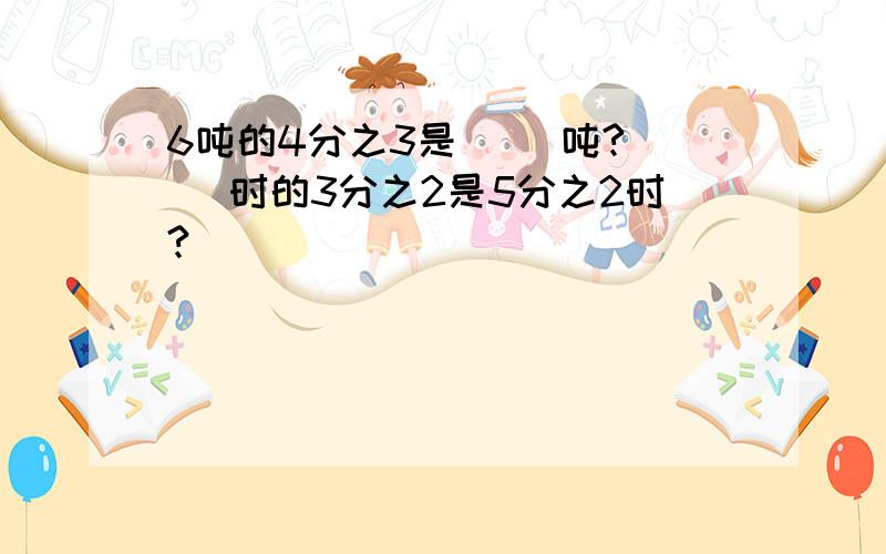 6吨的4分之3是( )吨?( )时的3分之2是5分之2时?