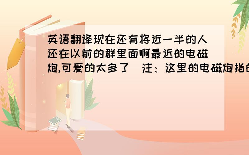 英语翻译现在还有将近一半的人还在以前的群里面啊最近的电磁炮,可爱的太多了（注：这里的电磁炮指的是某科学的超电磁炮里的女主