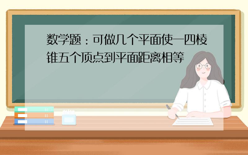 数学题：可做几个平面使一四棱锥五个顶点到平面距离相等