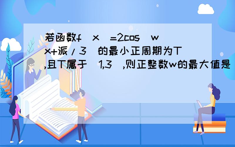 若函数f（x）=2cos（wx+派/3）的最小正周期为T,且T属于（1,3）,则正整数w的最大值是