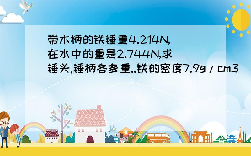 带木柄的铁锤重4.214N,在水中的重是2.744N,求锤头,锤柄各多重..铁的密度7.9g/cm3