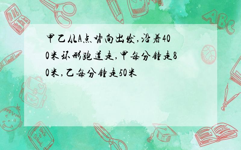 甲乙从A点背向出发,沿着400米环形跑道走,甲每分钟走80米,乙每分钟走50米