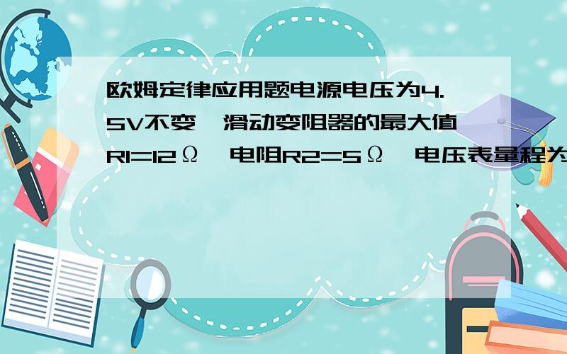 欧姆定律应用题电源电压为4.5V不变,滑动变阻器的最大值R1=12Ω,电阻R2=5Ω,电压表量程为3V,开关闭合后,电压